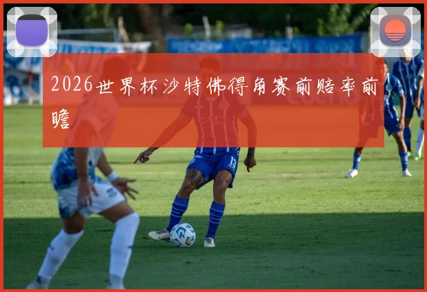 2026世界杯沙特佛得角赛前赔率前瞻