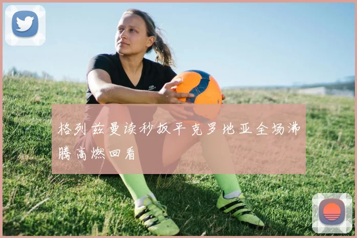 格列兹曼读秒扳平克罗地亚全场沸腾高燃回看