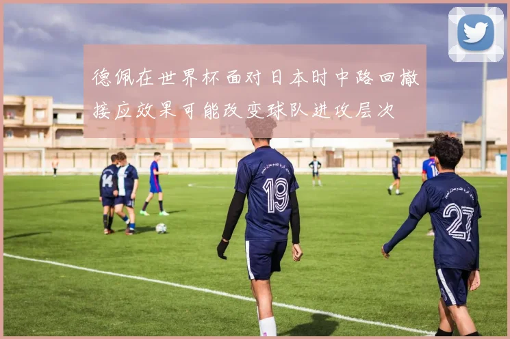 德佩在世界杯面对日本时中路回撤接应效果可能改变球队进攻层次