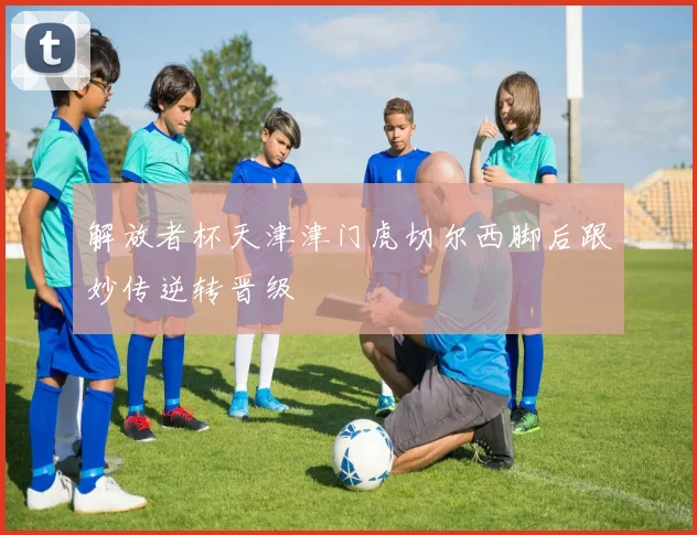 解放者杯天津津门虎切尔西脚后跟妙传逆转晋级