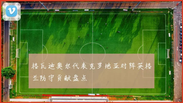 格瓦迪奥尔代表克罗地亚对阵英格兰防守贡献盘点