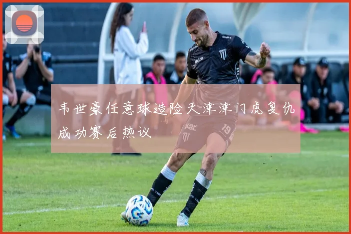 韦世豪任意球造险天津津门虎复仇成功赛后热议
