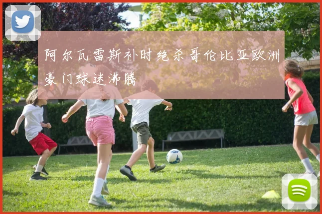 阿尔瓦雷斯补时绝杀哥伦比亚欧洲豪门球迷沸腾