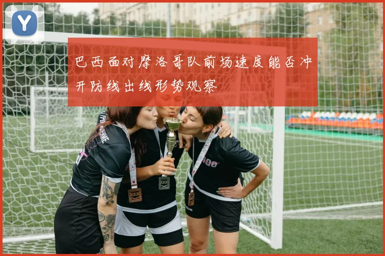 巴西面对摩洛哥队前场速度能否冲开防线出线形势观察