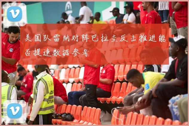 美国队雷纳对阵巴拉圭反击推进能否提速数据参考