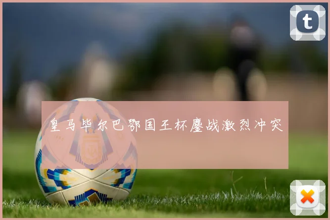皇马毕尔巴鄂国王杯鏖战激烈冲突
