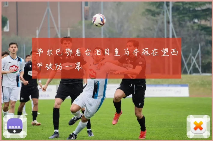 毕尔巴鄂看台泪目皇马夺冠在望西甲破防一幕