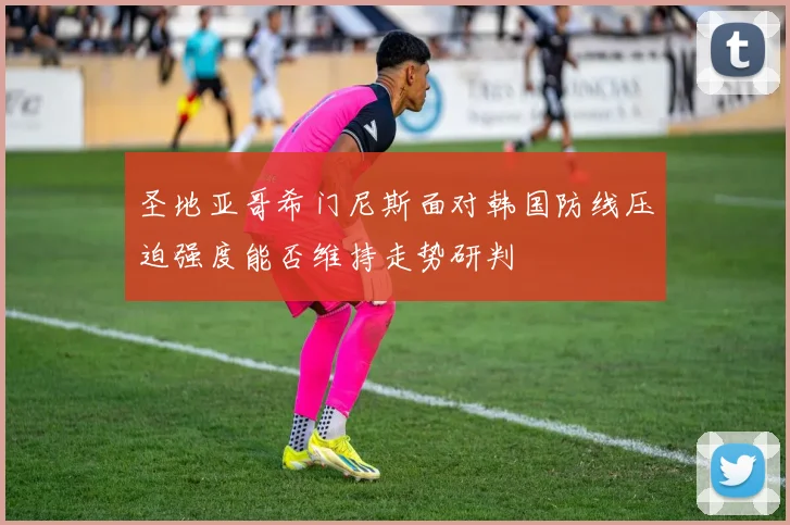 圣地亚哥希门尼斯面对韩国防线压迫强度能否维持走势研判