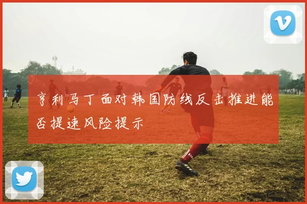 亨利马丁面对韩国防线反击推进能否提速风险提示