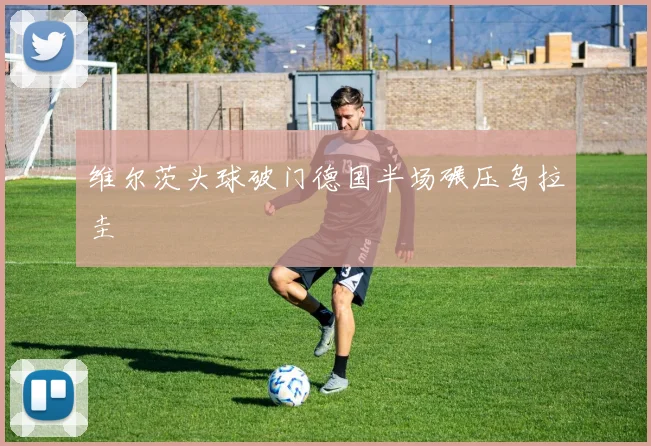 维尔茨头球破门德国半场碾压乌拉圭