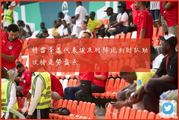特雷泽盖代表埃及对阵比利时队助攻榜走势盘点