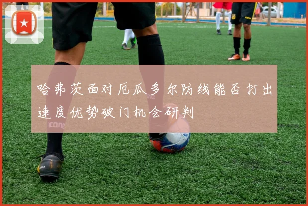 哈弗茨面对厄瓜多尔防线能否打出速度优势破门机会研判