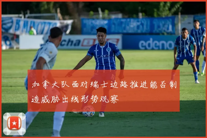 加拿大队面对瑞士边路推进能否制造威胁出线形势观察