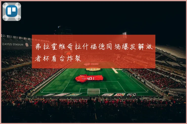 弗拉霍维奇拉什福德同场爆发解放者杯看台炸裂