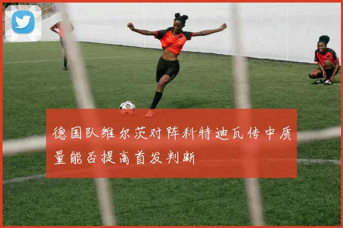 德国队维尔茨对阵科特迪瓦传中质量能否提高首发判断