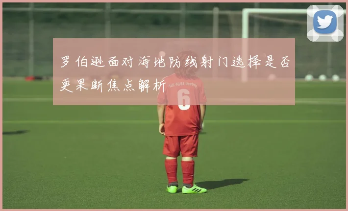 罗伯逊面对海地防线射门选择是否更果断焦点解析