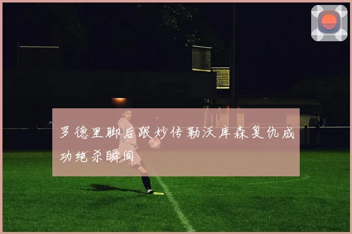 罗德里脚后跟妙传勒沃库森复仇成功绝杀瞬间
