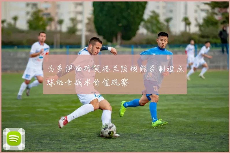 戈多伊面对英格兰防线能否制造点球机会战术价值观察