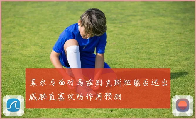 莱尔马面对乌兹别克斯坦能否送出威胁直塞攻防作用预测