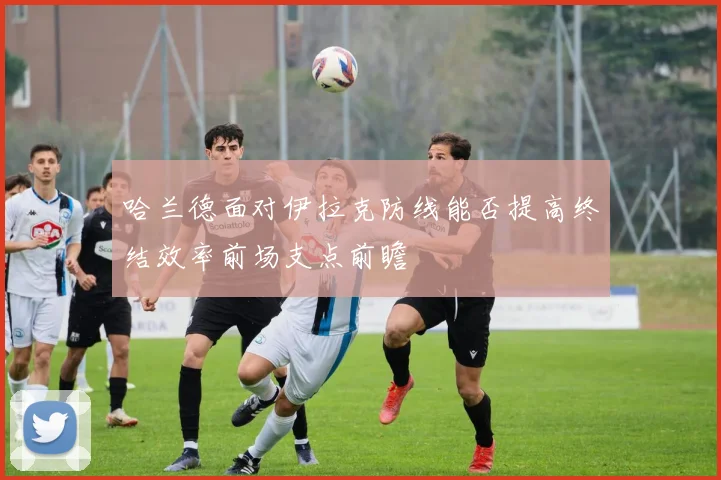 哈兰德面对伊拉克防线能否提高终结效率前场支点前瞻
