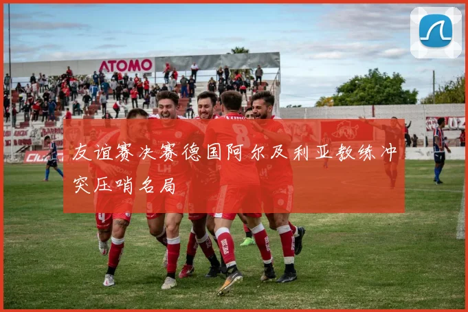 友谊赛决赛德国阿尔及利亚教练冲突压哨名局