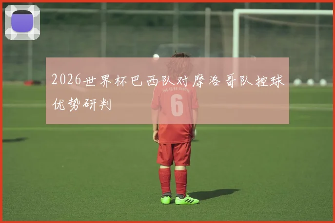 2026世界杯巴西队对摩洛哥队控球优势研判