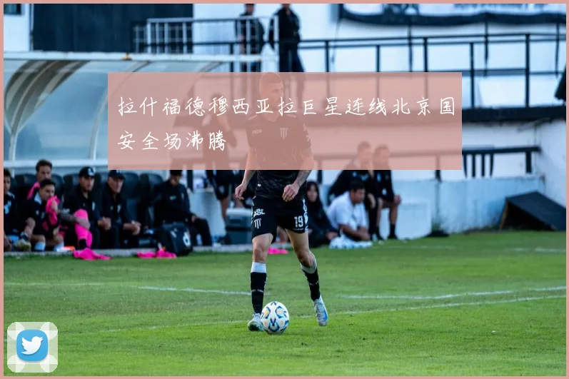 拉什福德穆西亚拉巨星连线北京国安全场沸腾