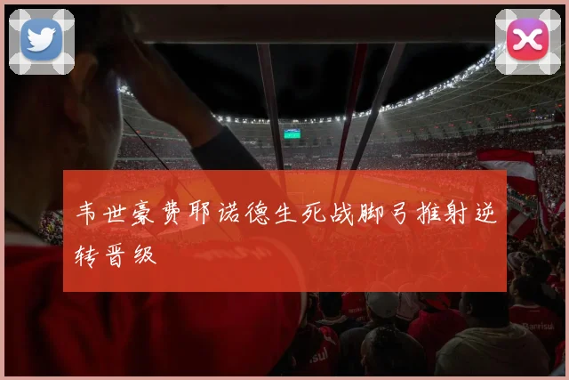 韦世豪费耶诺德生死战脚弓推射逆转晋级