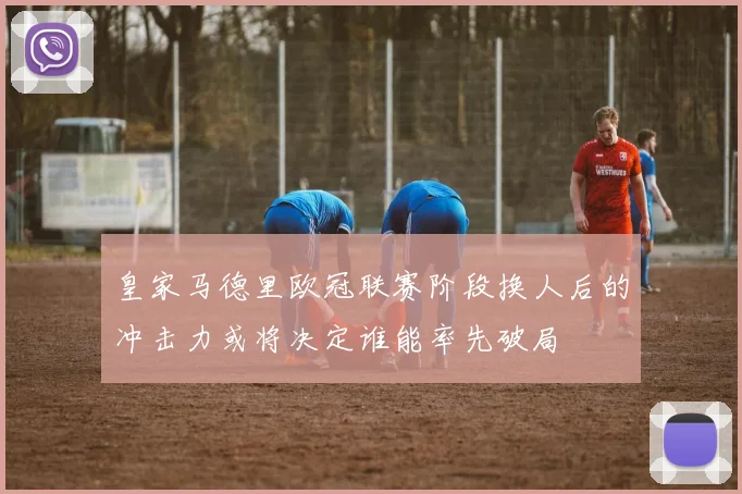 皇家马德里欧冠联赛阶段换人后的冲击力或将决定谁能率先破局
