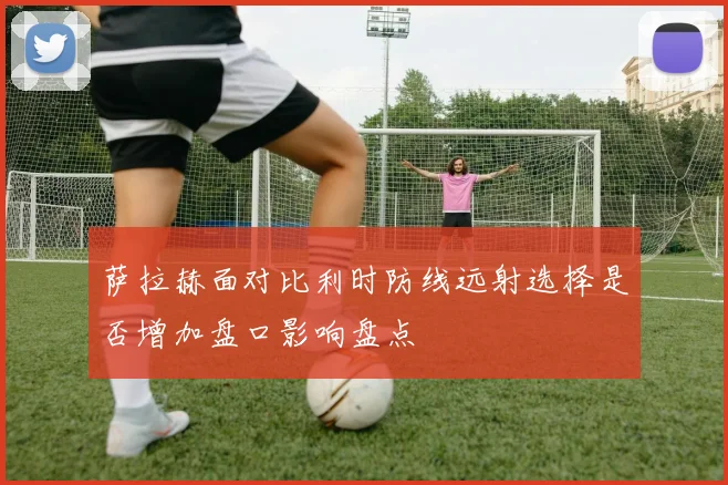 萨拉赫面对比利时防线远射选择是否增加盘口影响盘点