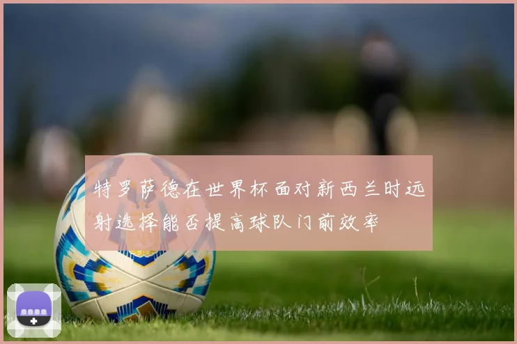 特罗萨德在世界杯面对新西兰时远射选择能否提高球队门前效率