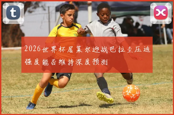 2026世界杯居莱尔迎战巴拉圭压迫强度能否维持深度预测