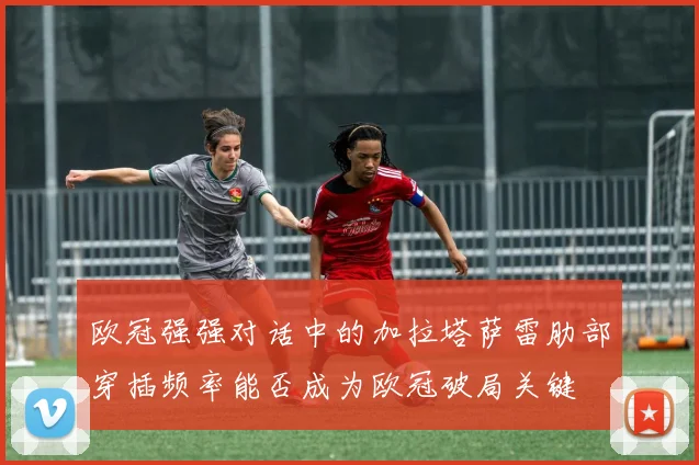 欧冠强强对话中的加拉塔萨雷肋部穿插频率能否成为欧冠破局关键