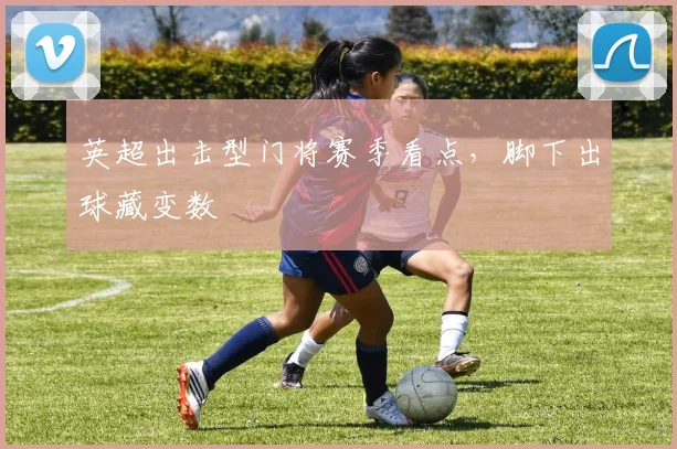 英超出击型门将赛季看点，脚下出球藏变数