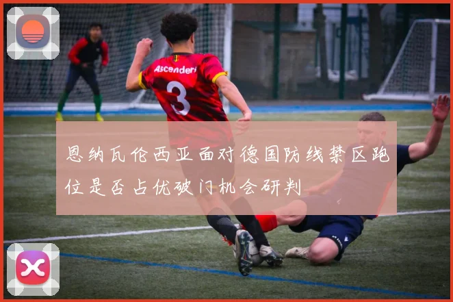 恩纳瓦伦西亚面对德国防线禁区跑位是否占优破门机会研判