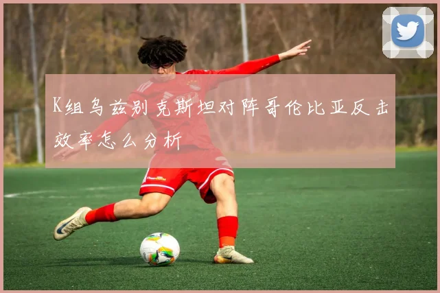 K组乌兹别克斯坦对阵哥伦比亚反击效率怎么分析