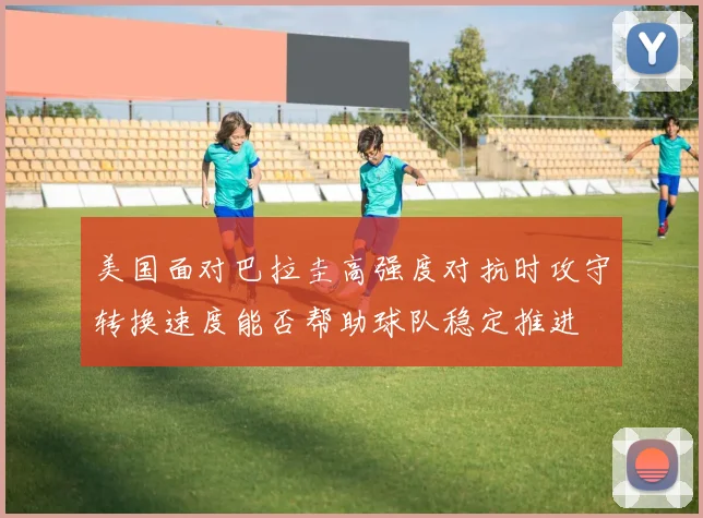 美国面对巴拉圭高强度对抗时攻守转换速度能否帮助球队稳定推进