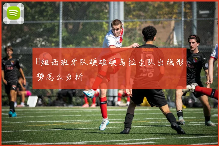 H组西班牙队硬碰硬乌拉圭队出线形势怎么分析