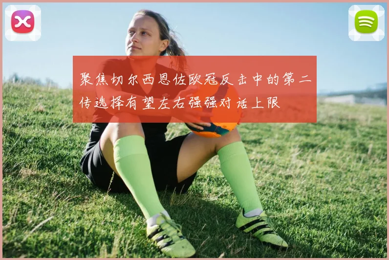 聚焦切尔西恩佐欧冠反击中的第二传选择有望左右强强对话上限