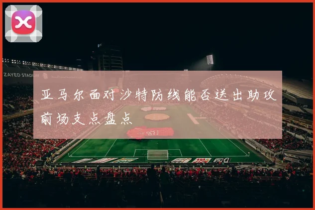 亚马尔面对沙特防线能否送出助攻前场支点盘点