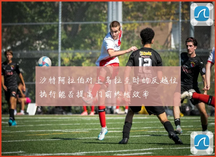 沙特阿拉伯对上乌拉圭时的反越位执行能否提高门前终结效率