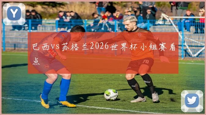 巴西vs苏格兰2026世界杯小组赛看点