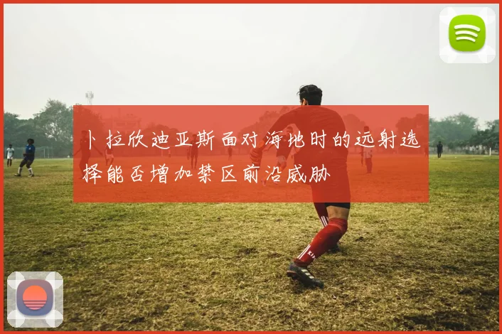 卜拉欣迪亚斯面对海地时的远射选择能否增加禁区前沿威胁