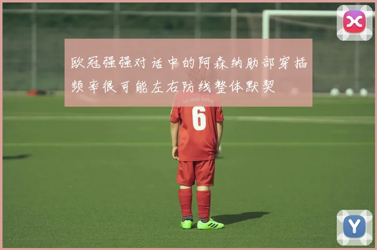 欧冠强强对话中的阿森纳肋部穿插频率很可能左右防线整体默契