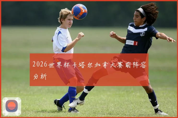 2026世界杯卡塔尔加拿大赛前阵容分析