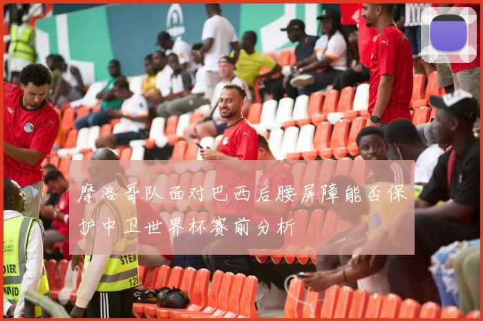 摩洛哥队面对巴西后腰屏障能否保护中卫世界杯赛前分析