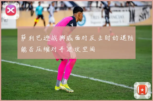 萨利巴迎战挪威面对反击时的退防能否压缩对手进攻空间