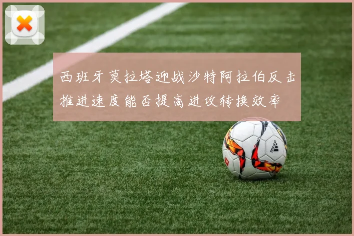 西班牙莫拉塔迎战沙特阿拉伯反击推进速度能否提高进攻转换效率