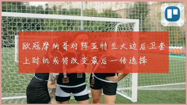 欧冠摩纳哥对阵亚特兰大边后卫套上时机或将改变最后一传选择
