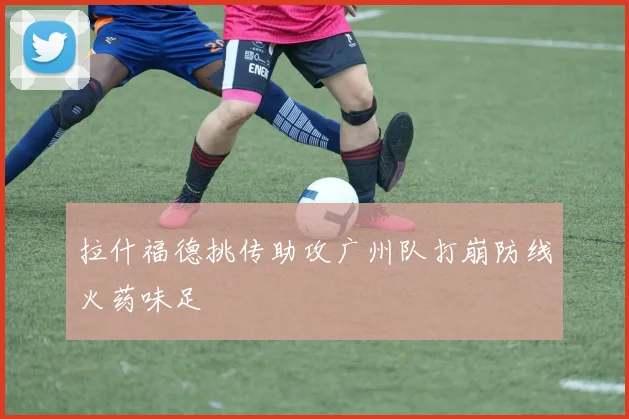 拉什福德挑传助攻广州队打崩防线火药味足